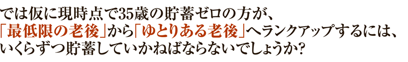 では仮に現時点で35歳の貯蓄ゼロの方が、「最低限の老後」から「ゆとりある老後」へランクアップするには、