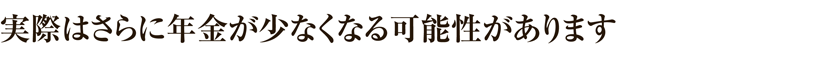 実際はさらに年金が少なくなる可能性があります。